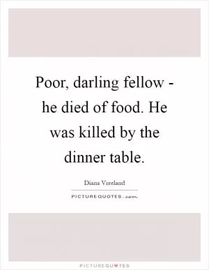Poor, darling fellow - he died of food. He was killed by the dinner table Picture Quote #1