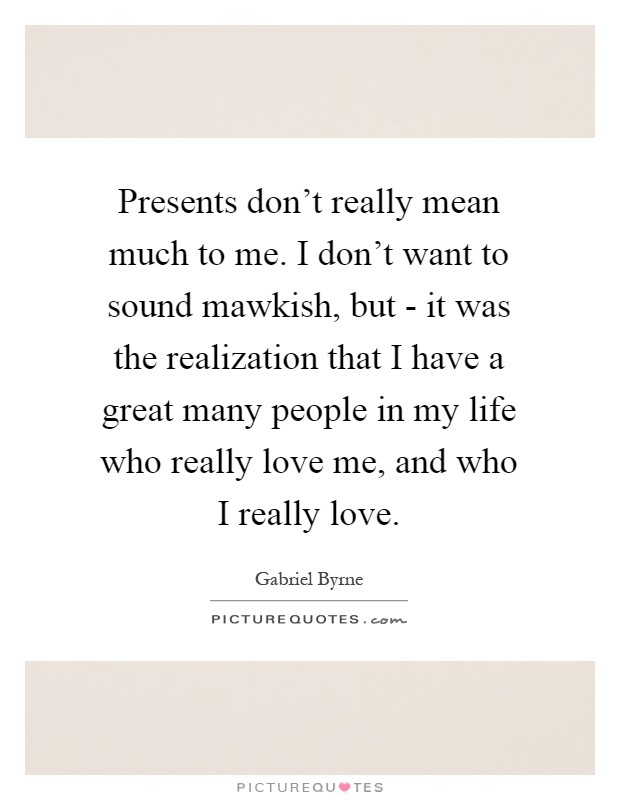 Presents don't really mean much to me. I don't want to sound mawkish, but - it was the realization that I have a great many people in my life who really love me, and who I really love Picture Quote #1