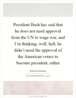 President Bush has said that he does not need approval from the UN to wage war, and I’m thinking, well, hell, he didn’t need the approval of the American voters to become president, either Picture Quote #1