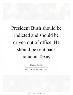 President Bush should be indicted and should be driven out of office. He should be sent back home in Texas Picture Quote #1