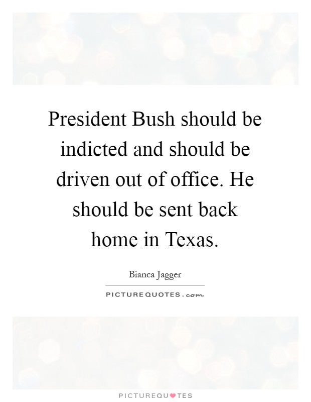 President Bush should be indicted and should be driven out of office. He should be sent back home in Texas Picture Quote #1