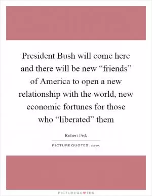 President Bush will come here and there will be new “friends” of America to open a new relationship with the world, new economic fortunes for those who “liberated” them Picture Quote #1