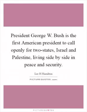 President George W. Bush is the first American president to call openly for two-states, Israel and Palestine, living side by side in peace and security Picture Quote #1