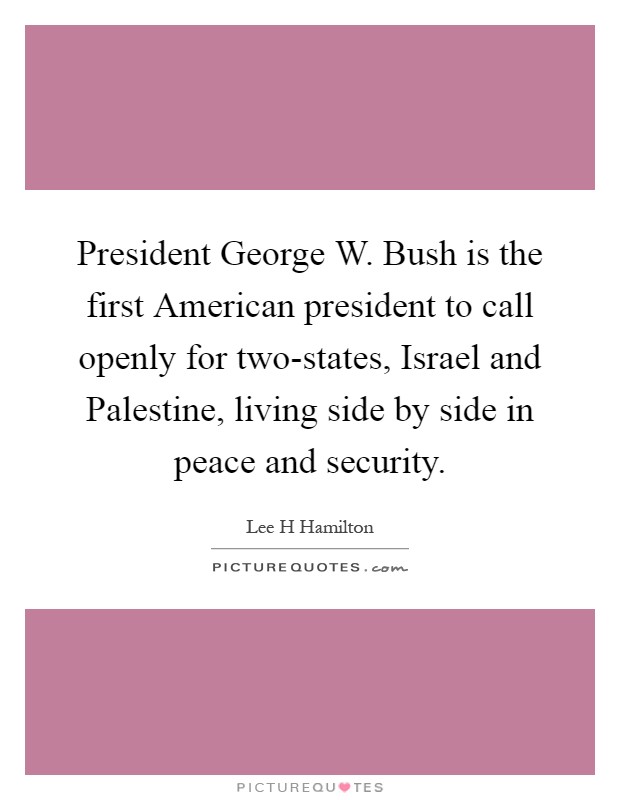 President George W. Bush is the first American president to call openly for two-states, Israel and Palestine, living side by side in peace and security Picture Quote #1