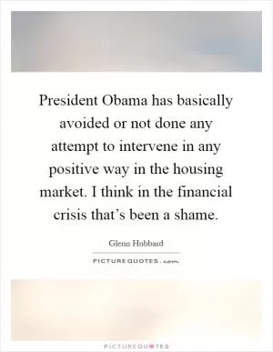 President Obama has basically avoided or not done any attempt to intervene in any positive way in the housing market. I think in the financial crisis that’s been a shame Picture Quote #1