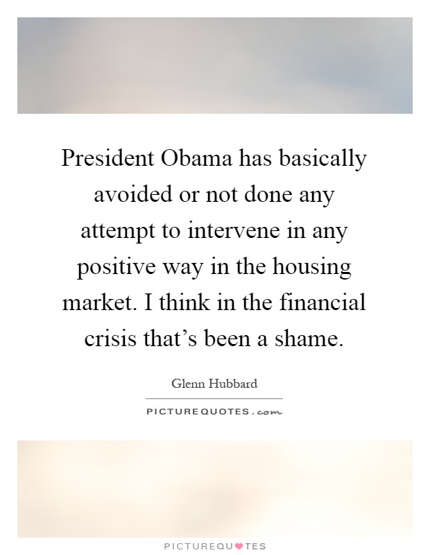 President Obama has basically avoided or not done any attempt to intervene in any positive way in the housing market. I think in the financial crisis that's been a shame Picture Quote #1