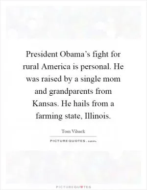President Obama’s fight for rural America is personal. He was raised by a single mom and grandparents from Kansas. He hails from a farming state, Illinois Picture Quote #1