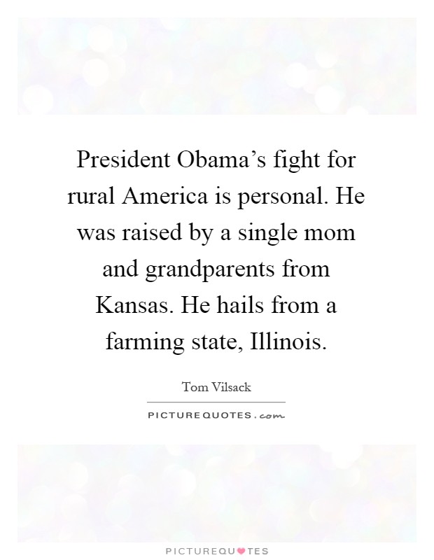 President Obama's fight for rural America is personal. He was raised by a single mom and grandparents from Kansas. He hails from a farming state, Illinois Picture Quote #1