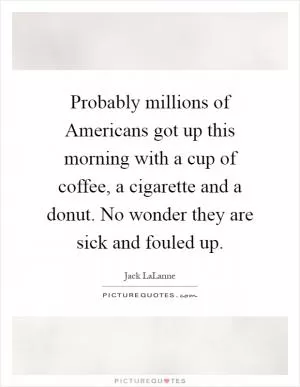 Probably millions of Americans got up this morning with a cup of coffee, a cigarette and a donut. No wonder they are sick and fouled up Picture Quote #1
