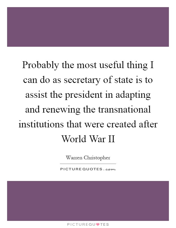 Probably the most useful thing I can do as secretary of state is to assist the president in adapting and renewing the transnational institutions that were created after World War II Picture Quote #1
