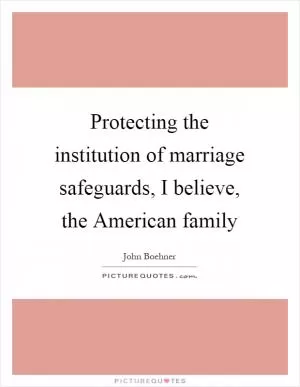Protecting the institution of marriage safeguards, I believe, the American family Picture Quote #1