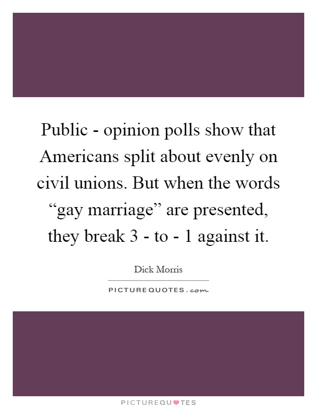 Public - opinion polls show that Americans split about evenly on civil unions. But when the words “gay marriage” are presented, they break 3 - to - 1 against it Picture Quote #1