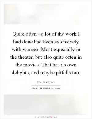 Quite often - a lot of the work I had done had been extensively with women. Most especially in the theater, but also quite often in the movies. That has its own delights, and maybe pitfalls too Picture Quote #1