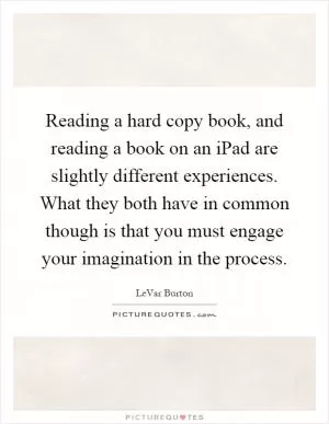 Reading a hard copy book, and reading a book on an iPad are slightly different experiences. What they both have in common though is that you must engage your imagination in the process Picture Quote #1