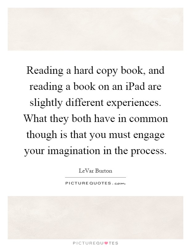 Reading a hard copy book, and reading a book on an iPad are slightly different experiences. What they both have in common though is that you must engage your imagination in the process Picture Quote #1