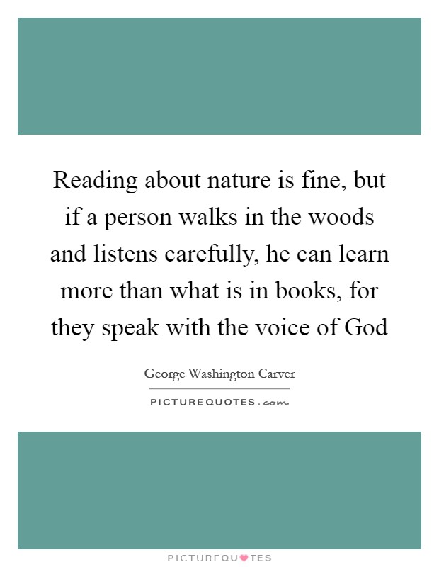 Reading about nature is fine, but if a person walks in the woods and listens carefully, he can learn more than what is in books, for they speak with the voice of God Picture Quote #1