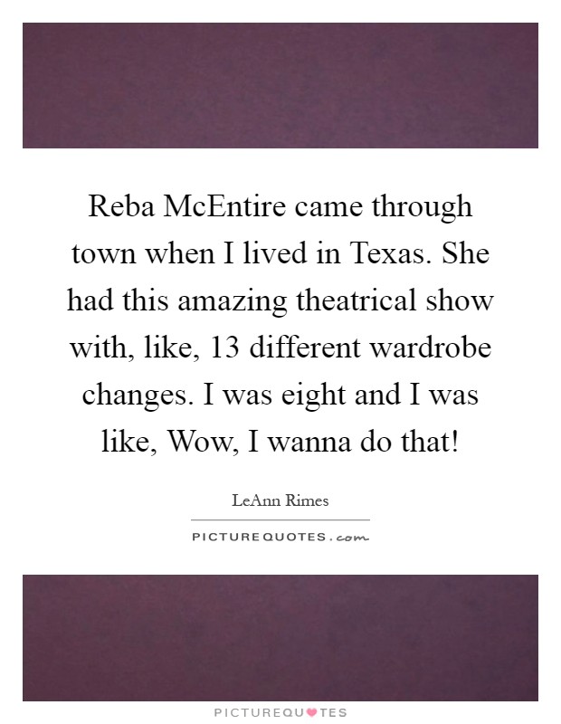 Reba McEntire came through town when I lived in Texas. She had this amazing theatrical show with, like, 13 different wardrobe changes. I was eight and I was like, Wow, I wanna do that! Picture Quote #1