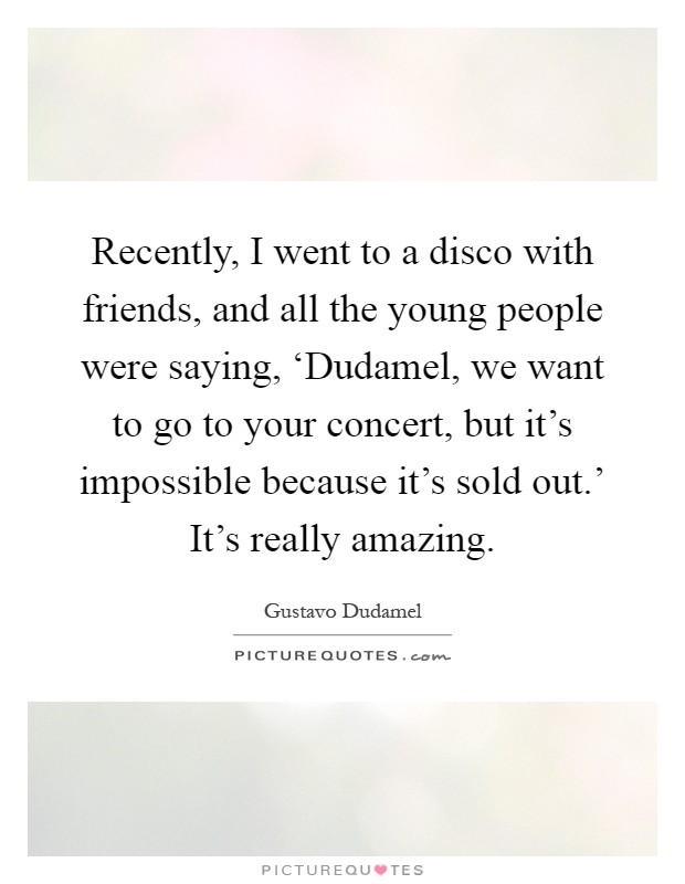 Recently, I went to a disco with friends, and all the young people were saying, ‘Dudamel, we want to go to your concert, but it's impossible because it's sold out.' It's really amazing Picture Quote #1
