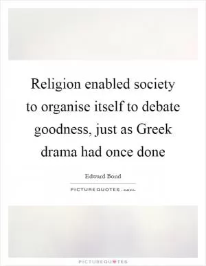 Religion enabled society to organise itself to debate goodness, just as Greek drama had once done Picture Quote #1