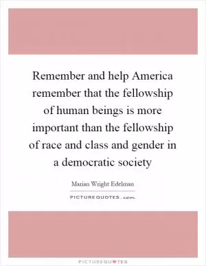 Remember and help America remember that the fellowship of human beings is more important than the fellowship of race and class and gender in a democratic society Picture Quote #1