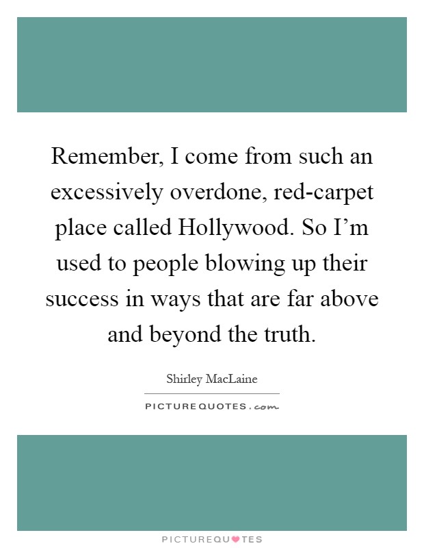 Remember, I come from such an excessively overdone, red-carpet place called Hollywood. So I'm used to people blowing up their success in ways that are far above and beyond the truth Picture Quote #1