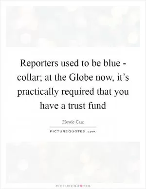 Reporters used to be blue - collar; at the Globe now, it’s practically required that you have a trust fund Picture Quote #1