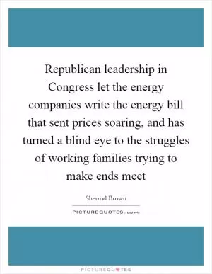 Republican leadership in Congress let the energy companies write the energy bill that sent prices soaring, and has turned a blind eye to the struggles of working families trying to make ends meet Picture Quote #1