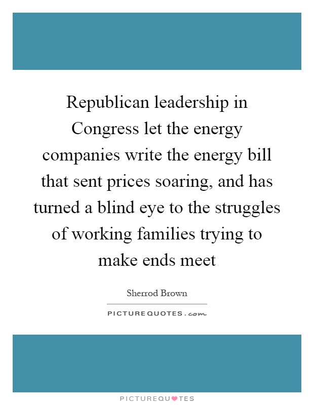 Republican leadership in Congress let the energy companies write the energy bill that sent prices soaring, and has turned a blind eye to the struggles of working families trying to make ends meet Picture Quote #1