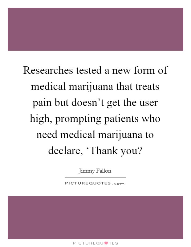 Researches tested a new form of medical marijuana that treats pain but doesn't get the user high, prompting patients who need medical marijuana to declare, ‘Thank you? Picture Quote #1