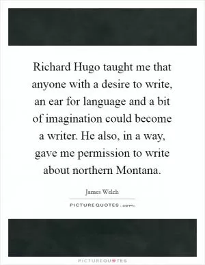 Richard Hugo taught me that anyone with a desire to write, an ear for language and a bit of imagination could become a writer. He also, in a way, gave me permission to write about northern Montana Picture Quote #1