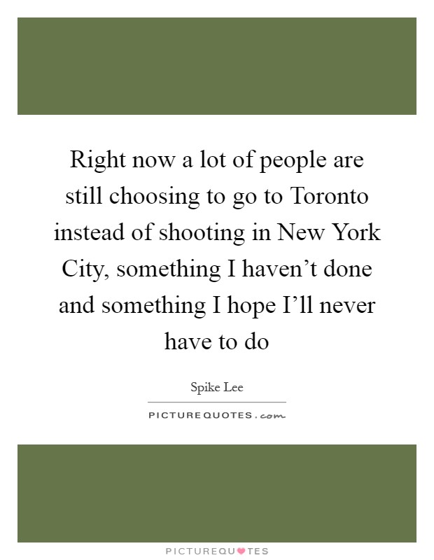 Right now a lot of people are still choosing to go to Toronto instead of shooting in New York City, something I haven't done and something I hope I'll never have to do Picture Quote #1