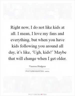Right now, I do not like kids at all. I mean, I love my fans and everything, but when you have kids following you around all day, it’s like, ‘Ugh, kids!’ Maybe that will change when I get older Picture Quote #1