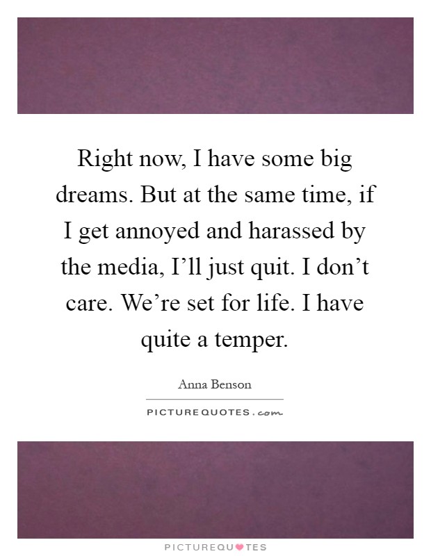 Right now, I have some big dreams. But at the same time, if I get annoyed and harassed by the media, I'll just quit. I don't care. We're set for life. I have quite a temper Picture Quote #1