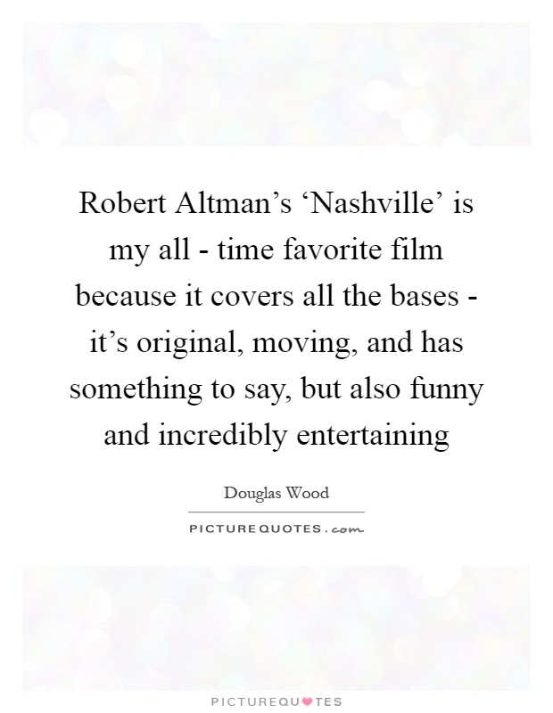 Robert Altman's ‘Nashville' is my all - time favorite film because it covers all the bases - it's original, moving, and has something to say, but also funny and incredibly entertaining Picture Quote #1