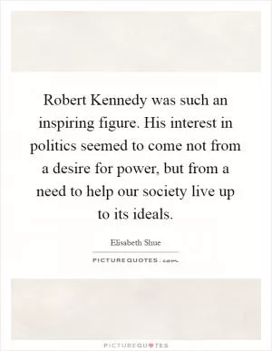 Robert Kennedy was such an inspiring figure. His interest in politics seemed to come not from a desire for power, but from a need to help our society live up to its ideals Picture Quote #1