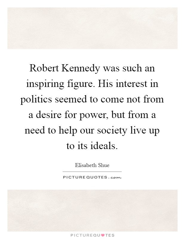 Robert Kennedy was such an inspiring figure. His interest in politics seemed to come not from a desire for power, but from a need to help our society live up to its ideals Picture Quote #1