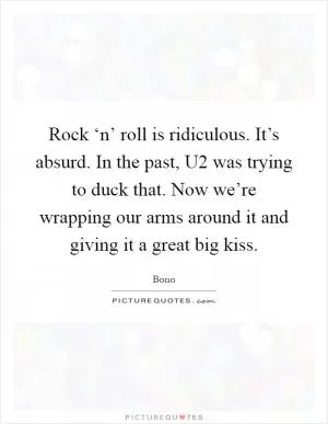 Rock ‘n’ roll is ridiculous. It’s absurd. In the past, U2 was trying to duck that. Now we’re wrapping our arms around it and giving it a great big kiss Picture Quote #1