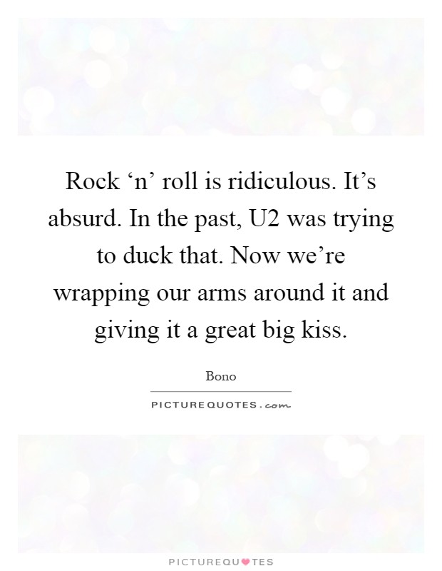 Rock ‘n' roll is ridiculous. It's absurd. In the past, U2 was trying to duck that. Now we're wrapping our arms around it and giving it a great big kiss Picture Quote #1