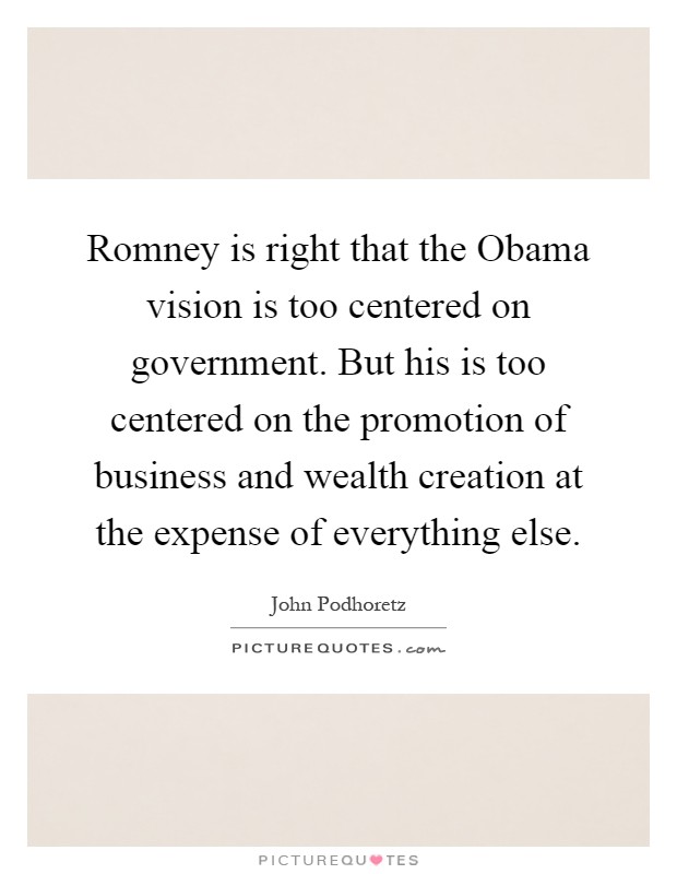 Romney is right that the Obama vision is too centered on government. But his is too centered on the promotion of business and wealth creation at the expense of everything else Picture Quote #1