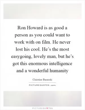 Ron Howard is as good a person as you could want to work with on film. He never lost his cool. He’s the most easygoing, lovely man, but he’s got this enormous intelligence and a wonderful humanity Picture Quote #1