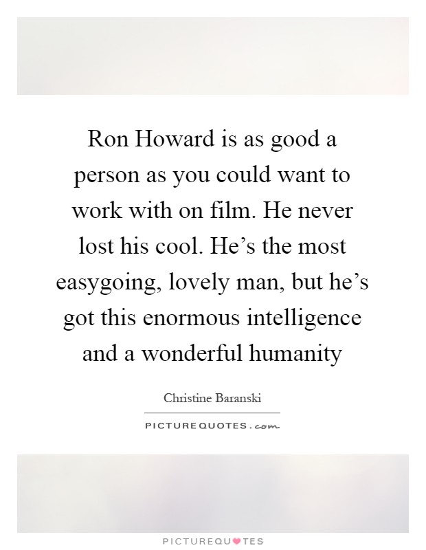 Ron Howard is as good a person as you could want to work with on film. He never lost his cool. He's the most easygoing, lovely man, but he's got this enormous intelligence and a wonderful humanity Picture Quote #1