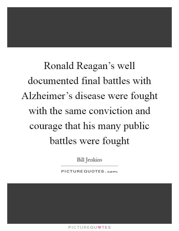 Ronald Reagan's well documented final battles with Alzheimer's disease were fought with the same conviction and courage that his many public battles were fought Picture Quote #1