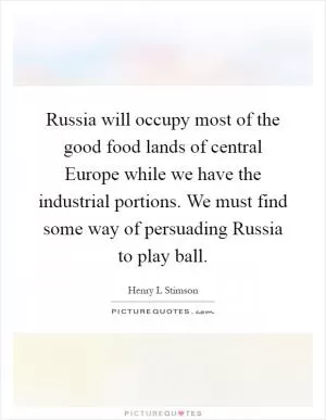 Russia will occupy most of the good food lands of central Europe while we have the industrial portions. We must find some way of persuading Russia to play ball Picture Quote #1