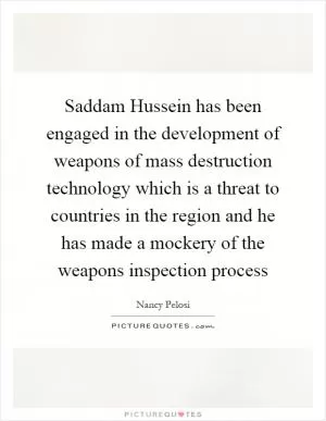Saddam Hussein has been engaged in the development of weapons of mass destruction technology which is a threat to countries in the region and he has made a mockery of the weapons inspection process Picture Quote #1