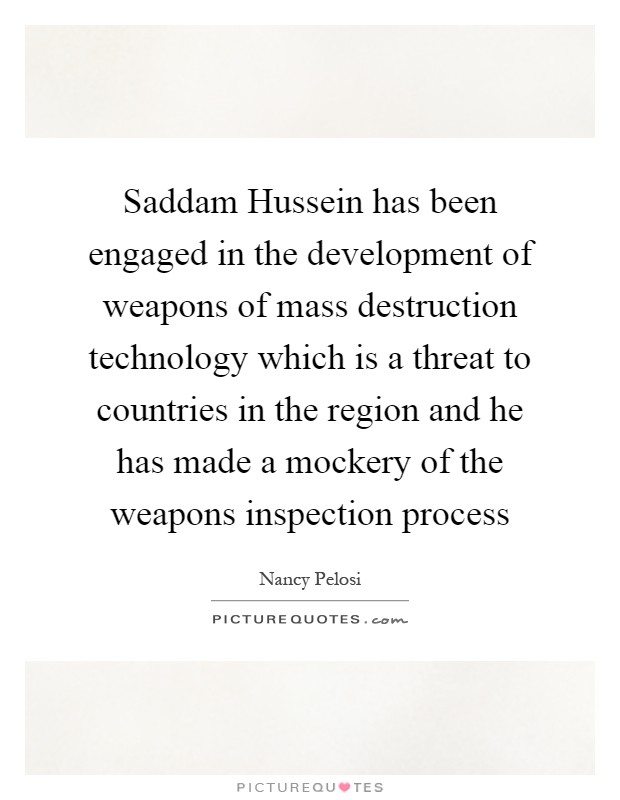 Saddam Hussein has been engaged in the development of weapons of mass destruction technology which is a threat to countries in the region and he has made a mockery of the weapons inspection process Picture Quote #1