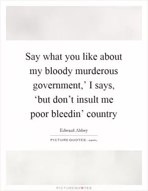 Say what you like about my bloody murderous government,’ I says, ‘but don’t insult me poor bleedin’ country Picture Quote #1