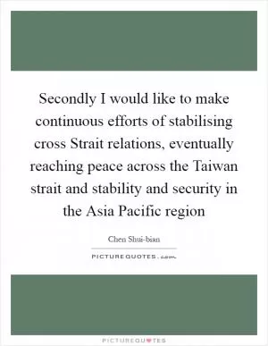 Secondly I would like to make continuous efforts of stabilising cross Strait relations, eventually reaching peace across the Taiwan strait and stability and security in the Asia Pacific region Picture Quote #1