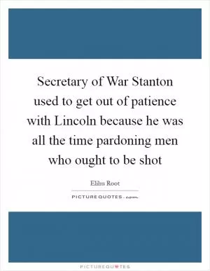 Secretary of War Stanton used to get out of patience with Lincoln because he was all the time pardoning men who ought to be shot Picture Quote #1