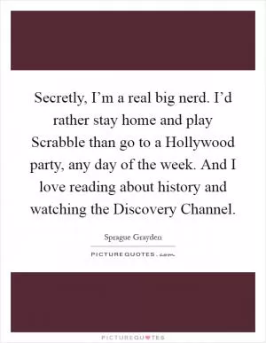 Secretly, I’m a real big nerd. I’d rather stay home and play Scrabble than go to a Hollywood party, any day of the week. And I love reading about history and watching the Discovery Channel Picture Quote #1