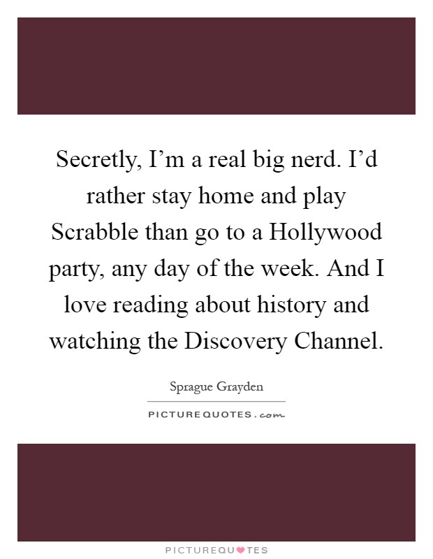 Secretly, I'm a real big nerd. I'd rather stay home and play Scrabble than go to a Hollywood party, any day of the week. And I love reading about history and watching the Discovery Channel Picture Quote #1